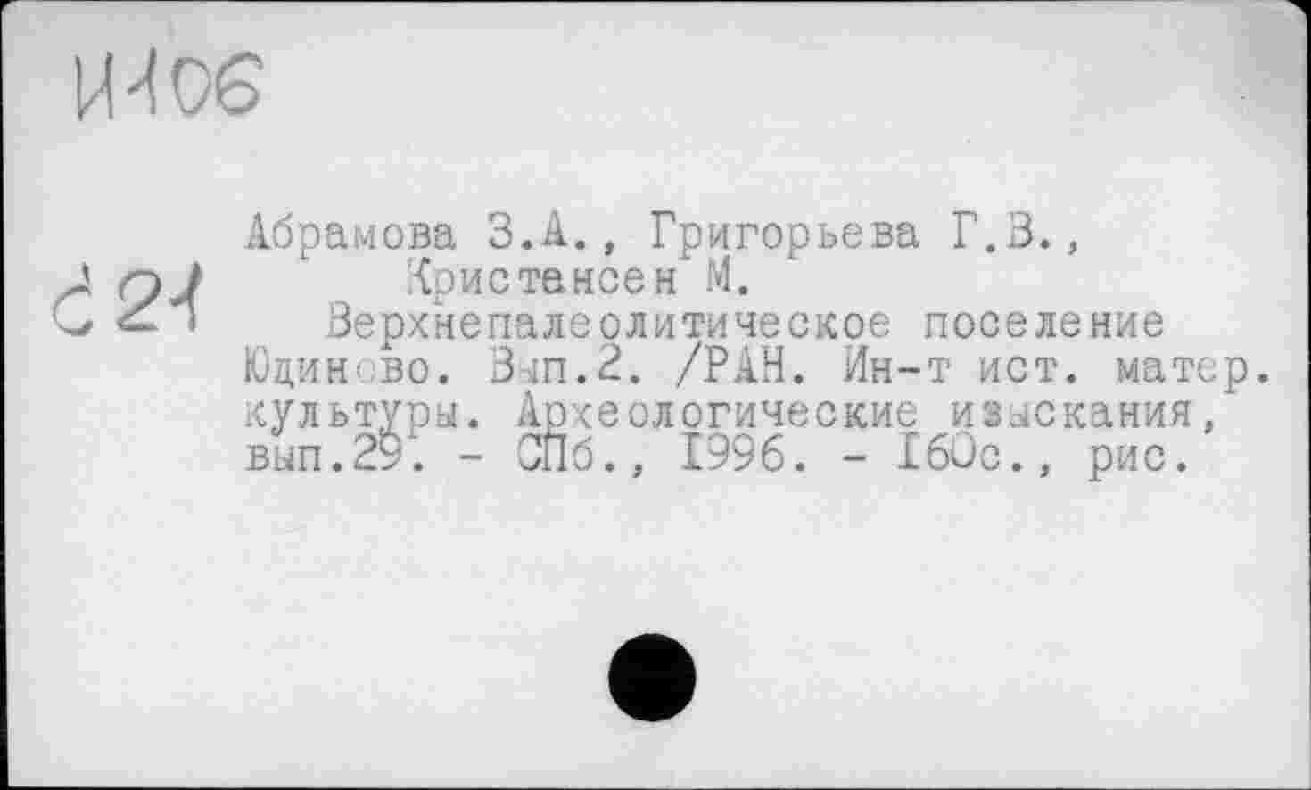 ﻿H 4V6
Абрамова З.А., Григорьева Г.В.,
A qJ " {ристансен М.
*	» Верхнепалеолитическое поселение
Юцинсво. Вып.2. /РАН. Ин-т ист. матер, культуры. Археологические изыскания, вып.29'. - СПб., 1996. - 160с., рис.